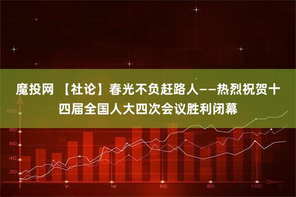 魔投网 【社论】春光不负赶路人——热烈祝贺十四届全国人大四次会议胜利闭幕