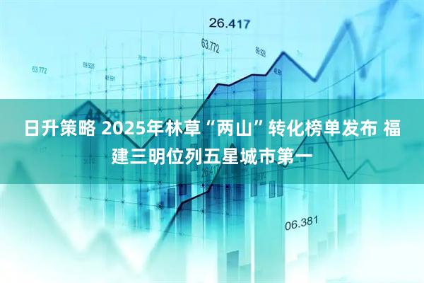 日升策略 2025年林草“两山”转化榜单发布 福建三明位列五星城市第一