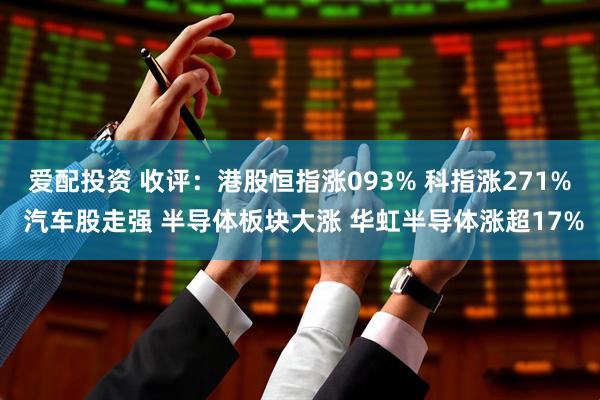 爱配投资 收评：港股恒指涨093% 科指涨271% 汽车股走强 半导体板块大涨 华虹半导体涨超17%
