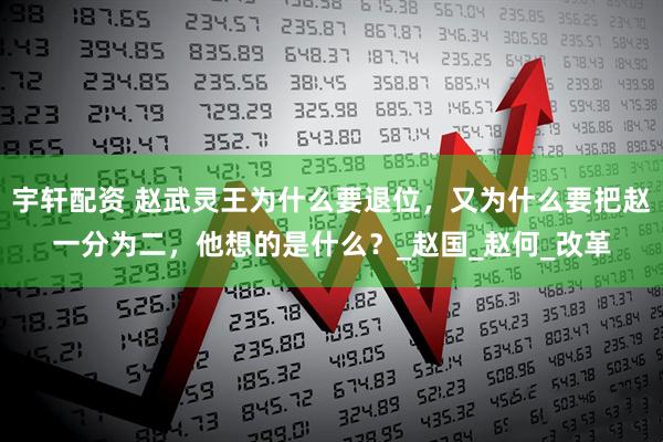 宇轩配资 赵武灵王为什么要退位，又为什么要把赵一分为二，他想的是什么？_赵国_赵何_改革