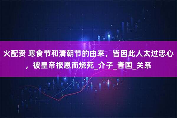 火配资 寒食节和清朝节的由来，皆因此人太过忠心，被皇帝报恩而烧死_介子_晋国_关系