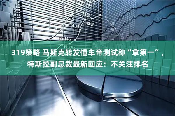 319策略 马斯克转发懂车帝测试称“拿第一”，特斯拉副总裁最新回应：不关注排名