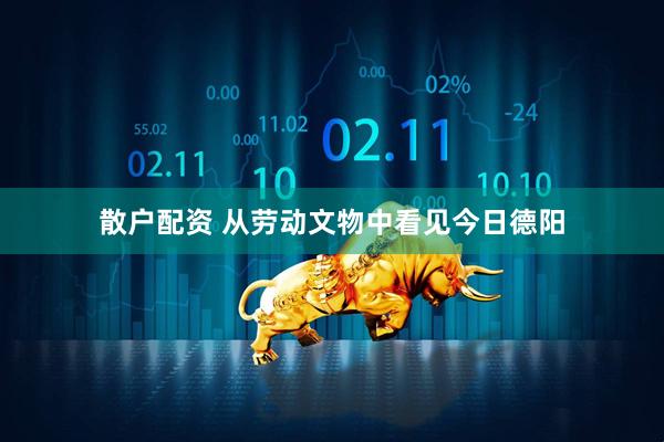 散户配资 从劳动文物中看见今日德阳