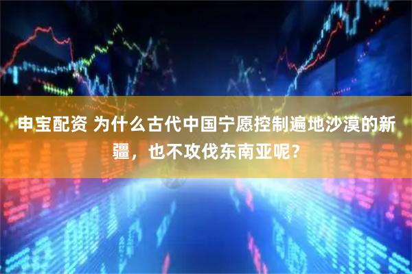 申宝配资 为什么古代中国宁愿控制遍地沙漠的新疆，也不攻伐东南亚呢？