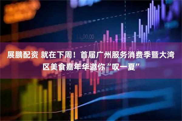 展鵬配资 就在下周！首届广州服务消费季暨大湾区美食嘉年华邀你“叹一夏”