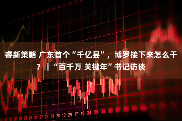 睿新策略 广东首个“千亿县”，博罗接下来怎么干？｜“百千万 关键年”书记访谈