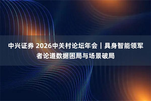 中兴证券 2026中关村论坛年会｜具身智能领军者论道数据困局与场景破局