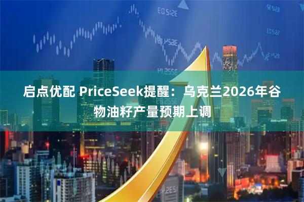 启点优配 PriceSeek提醒：乌克兰2026年谷物油籽产量预期上调