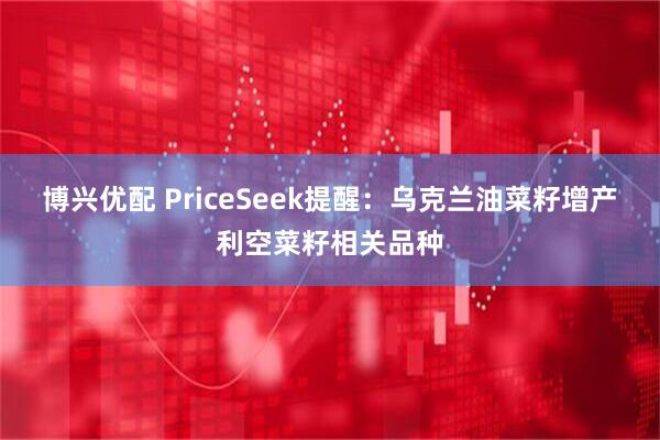 博兴优配 PriceSeek提醒:乌克兰油菜籽增产利空菜籽相关品种