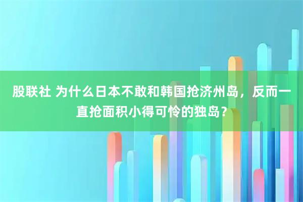 股联社 为什么日本不敢和韩国抢济州岛,反而一直抢面积小得可怜的独岛?