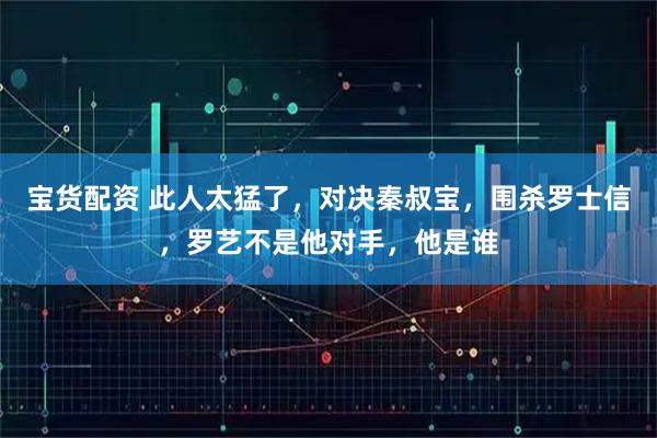 宝货配资 此人太猛了，对决秦叔宝，围杀罗士信，罗艺不是他对手，他是谁