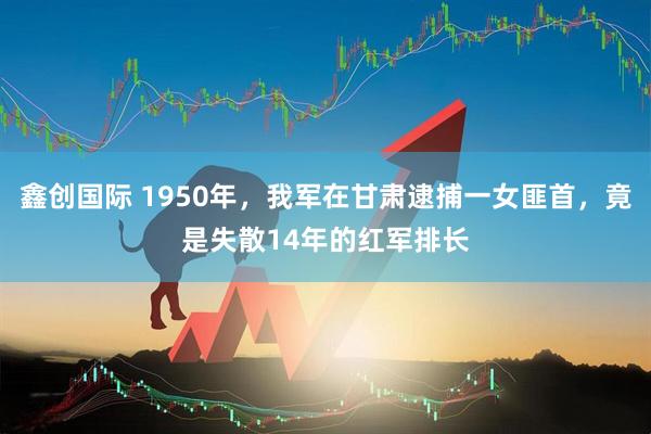 鑫创国际 1950年，我军在甘肃逮捕一女匪首，竟是失散14年的红军排长